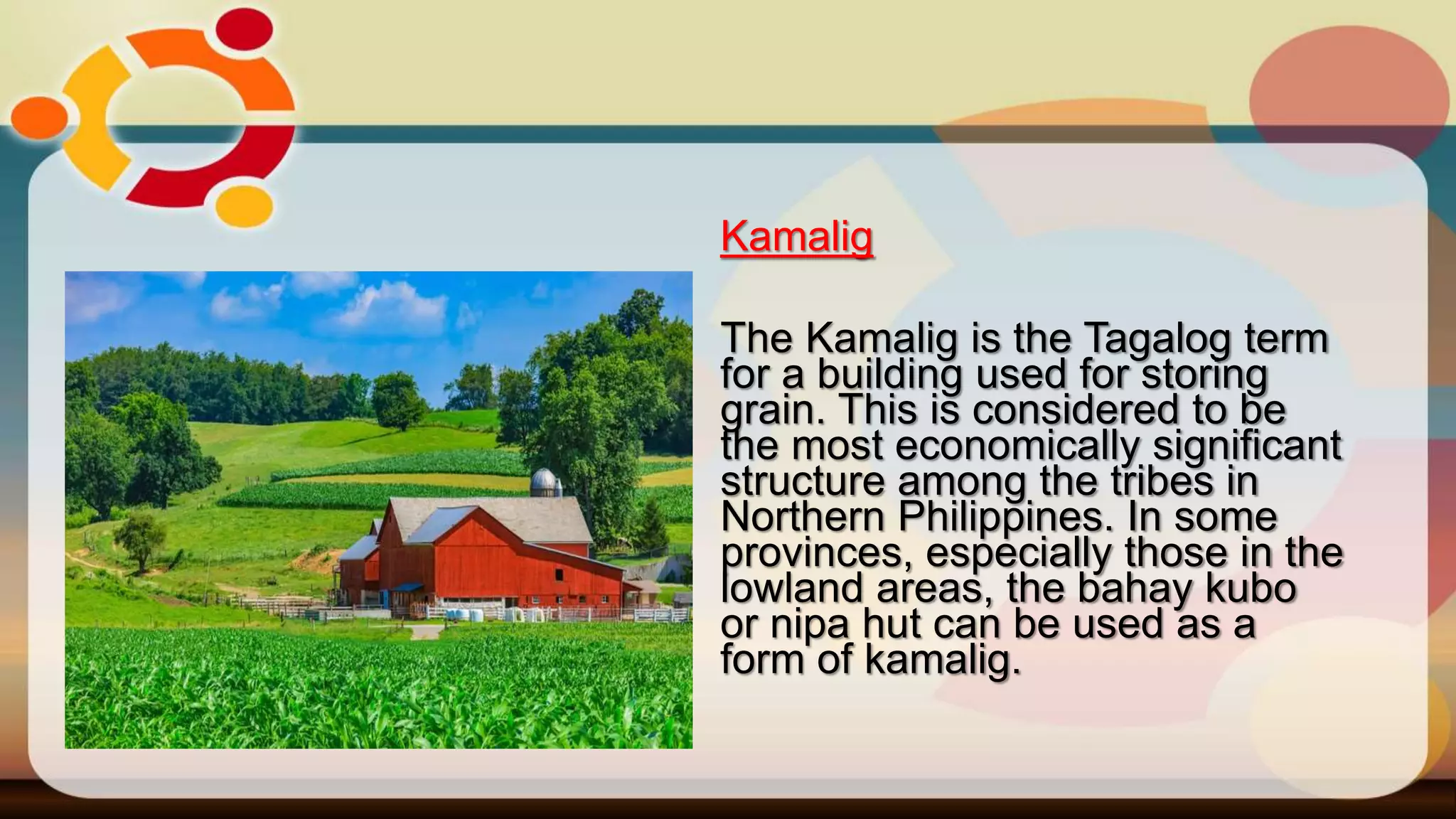Kamalig
The Kamalig is the Tagalog term
for a building used for storing
grain. This is considered to be
the most economically significant
structure among the tribes in
Northern Philippines. In some
provinces, especially those in the
lowland areas, the bahay kubo
or nipa hut can be used as a
form of kamalig.
 