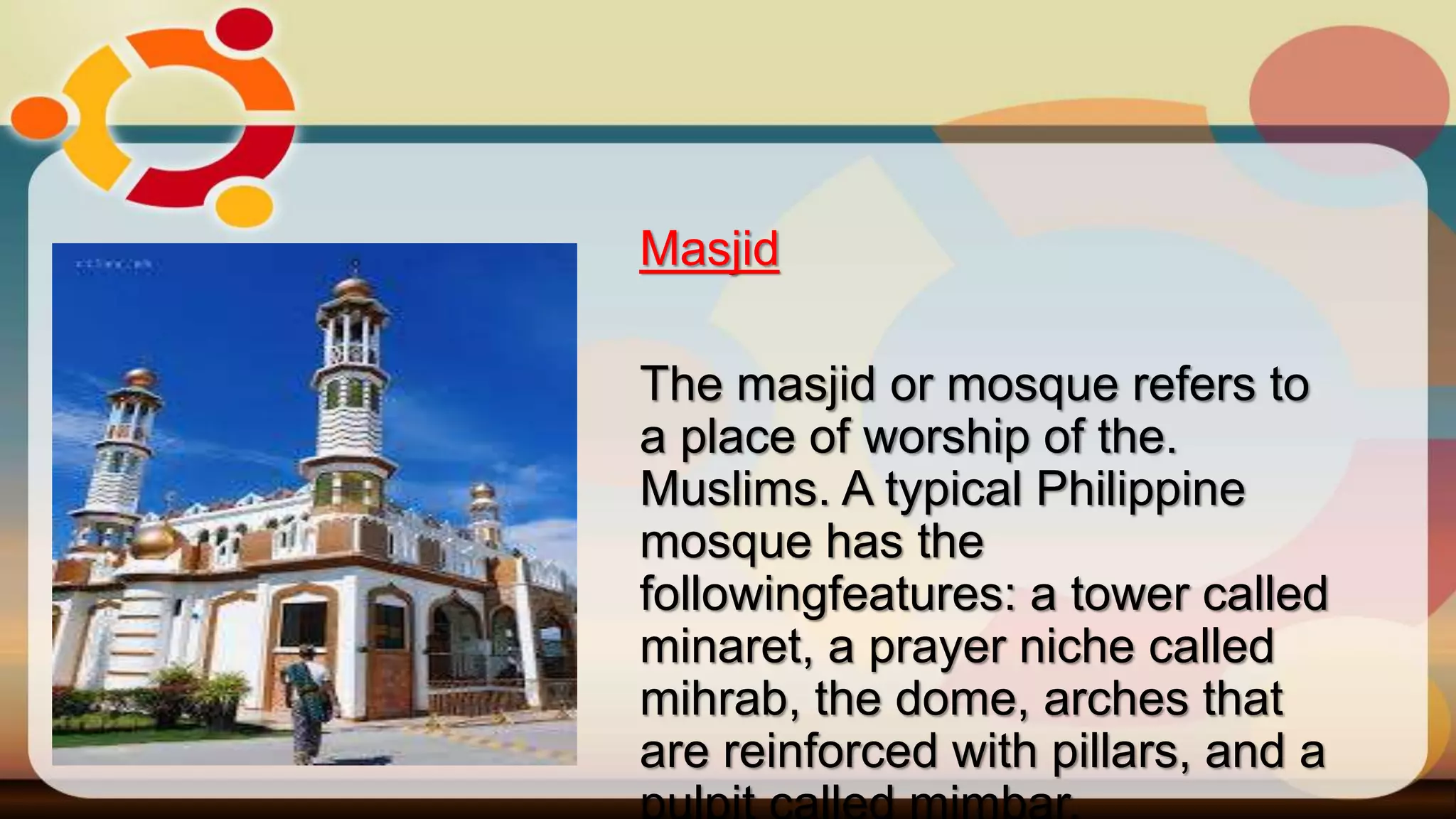Masjid
The masjid or mosque refers to
a place of worship of the.
Muslims. A typical Philippine
mosque has the
followingfeatures: a tower called
minaret, a prayer niche called
mihrab, the dome, arches that
are reinforced with pillars, and a
 