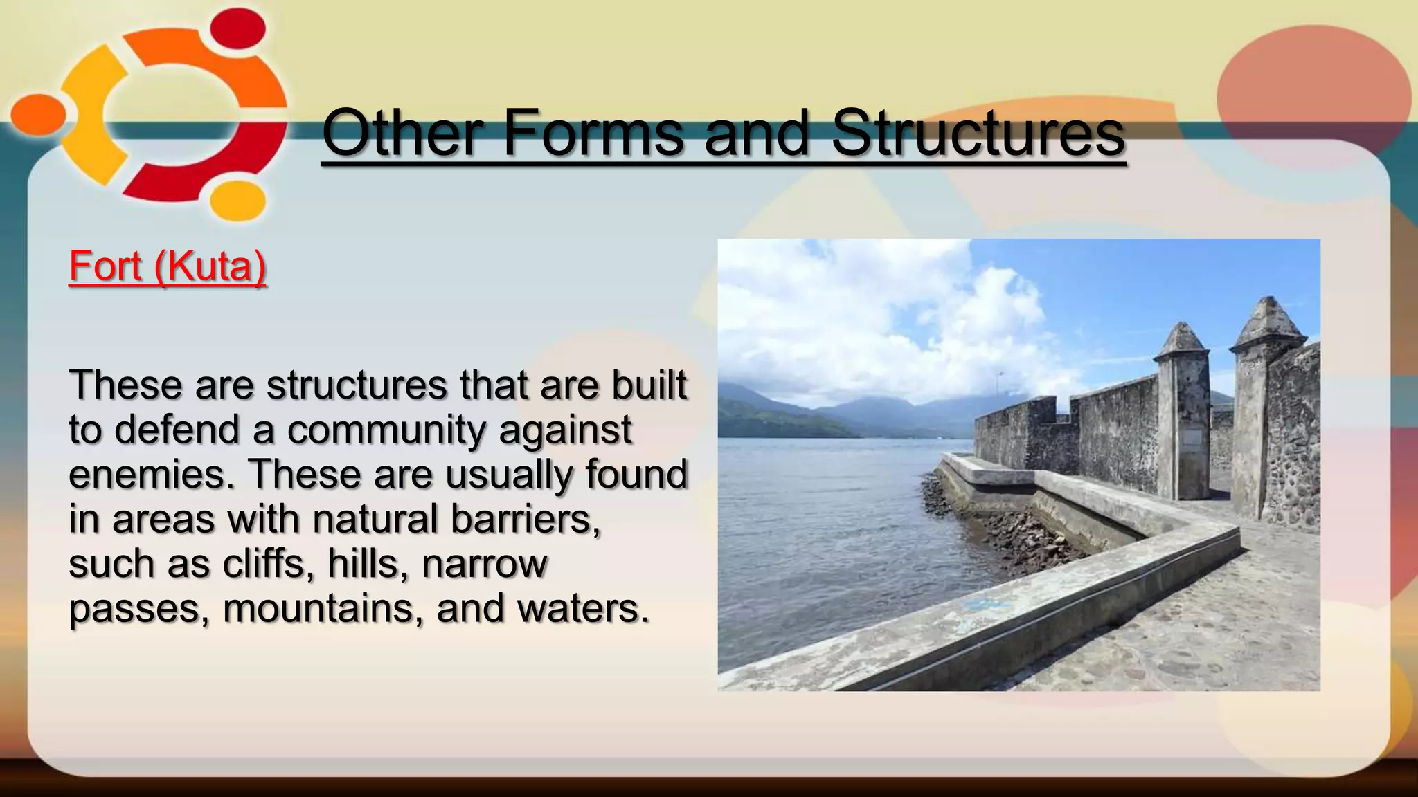 Fort (Kuta)
These are structures that are built
to defend a community against
enemies. These are usually found
in areas with natural barriers,
such as cliffs, hills, narrow
passes, mountains, and waters.
Other Forms and Structures
 