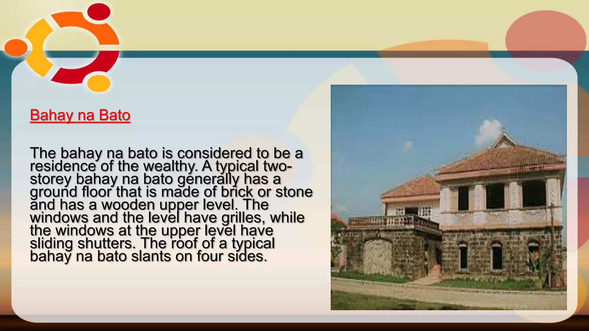 Bahay na Bato
The bahay na bato is considered to be a
residence of the wealthy. A typical two-
storey bahay na bato generally has a
ground floor that is made of brick or stone
and has a wooden upper level. The
windows and the level have grilles, while
the windows at the upper level have
sliding shutters. The roof of a typical
bahay na bato slants on four sides.
 