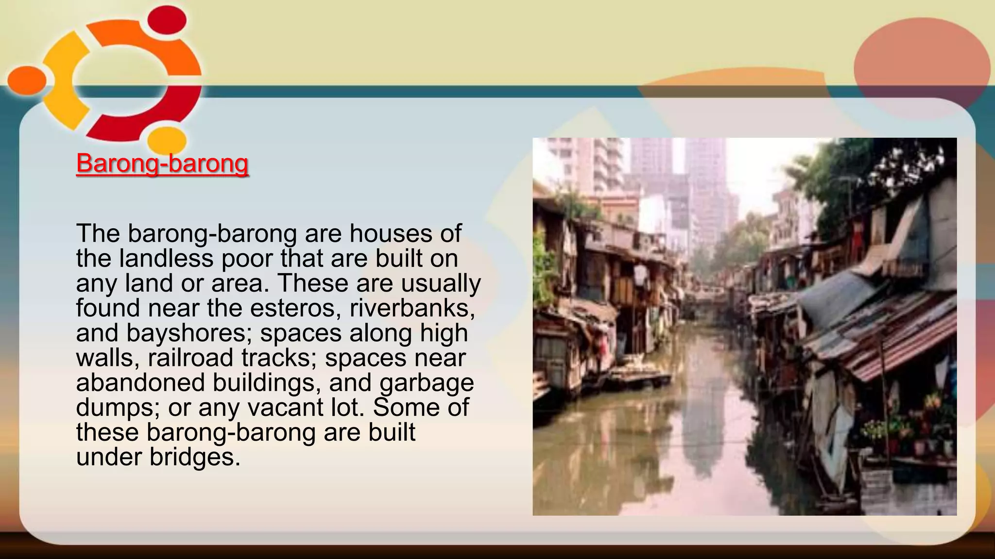 Barong-barong
The barong-barong are houses of
the landless poor that are built on
any land or area. These are usually
found near the esteros, riverbanks,
and bayshores; spaces along high
walls, railroad tracks; spaces near
abandoned buildings, and garbage
dumps; or any vacant lot. Some of
these barong-barong are built
under bridges.
 