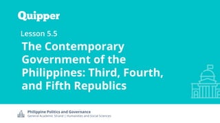 Philippine Politics and Governance
General Academic Strand | Humanities and Social Sciences
Lesson 5.5
The Contemporary
Government of the
Philippines: Third, Fourth,
and Fifth Republics
 
