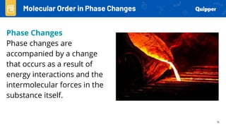 14
Phase Changes
Phase changes are
accompanied by a change
that occurs as a result of
energy interactions and the
intermolecular forces in the
substance itself.
Molecular Order in Phase Changes
 