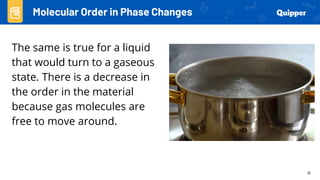 16
The same is true for a liquid
that would turn to a gaseous
state. There is a decrease in
the order in the material
because gas molecules are
free to move around.
Molecular Order in Phase Changes
 