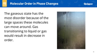 17
The gaseous state has the
most disorder because of the
large spaces these molecules
can move around. Gas
transitioning to liquid or gas
would result in decrease in
order.
Molecular Order in Phase Changes
 