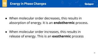 20
● When molecular order decreases, this results in
absorption of energy. It is an endothermic process.
● When molecular order increases, this results in
release of energy. This is an exothermic process
Energy in Phase Changes
 