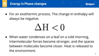 23
● For an exothermic process. The change in enthalpy will
always be negative.
● When water condenses on a leaf on a cold morning,
Intermolecular forces become stronger, and the spaces
between molecules become closer. Heat is released to
the environment.
Energy in Phase changes
 