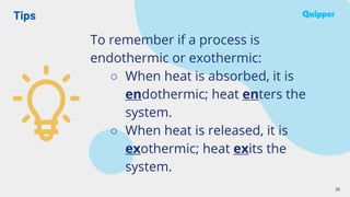 Tips
25
To remember if a process is
endothermic or exothermic:
○ When heat is absorbed, it is
endothermic; heat enters the
system.
○ When heat is released, it is
exothermic; heat exits the
system.
 