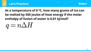 Let’s Practice!
33
At a temperature of 0 ºC, how many grams of ice can
be melted by 500 joules of heat energy if the molar
enthalpy of fusion of water is 6.01 kJ/mol?
 