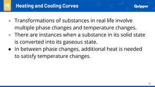 35
Heating and Cooling Curves
● Transformations of substances in real life involve
multiple phase changes and temperature changes.
● There are instances when a substance in its solid state
is converted into its gaseous state.
● In between phase changes, additional heat is needed
to satisfy temperature changes.
 