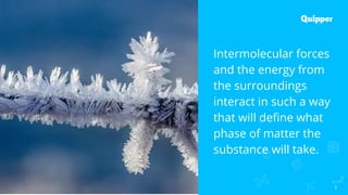 5
Intermolecular forces
and the energy from
the surroundings
interact in such a way
that will define what
phase of matter the
substance will take.
 