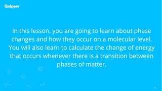 6
In this lesson, you are going to learn about phase
changes and how they occur on a molecular level.
You will also learn to calculate the change of energy
that occurs whenever there is a transition between
phases of matter.
 