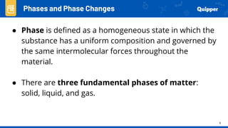 9
● Phase is defined as a homogeneous state in which the
substance has a uniform composition and governed by
the same intermolecular forces throughout the
material.
● There are three fundamental phases of matter:
solid, liquid, and gas.
Phases and Phase Changes
 