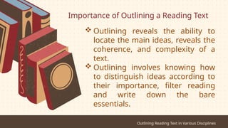 Importance of Outlining a Reading Text
Outlining Reading Text in Various Disciplines
 Outlining reveals the ability to
locate the main ideas, reveals the
coherence, and complexity of a
text.
 Outlining involves knowing how
to distinguish ideas according to
their importance, filter reading
and write down the bare
essentials.
 
