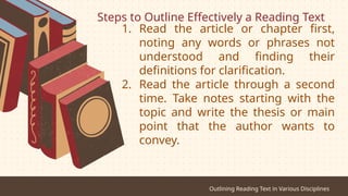 Steps to Outline Effectively a Reading Text
Outlining Reading Text in Various Disciplines
1. Read the article or chapter first,
noting any words or phrases not
understood and finding their
definitions for clarification.
2. Read the article through a second
time. Take notes starting with the
topic and write the thesis or main
point that the author wants to
convey.
 