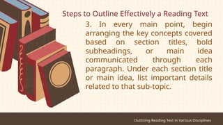 Steps to Outline Effectively a Reading Text
Outlining Reading Text in Various Disciplines
3. In every main point, begin
arranging the key concepts covered
based on section titles, bold
subheadings, or main idea
communicated through each
paragraph. Under each section title
or main idea, list important details
related to that sub-topic.
 
