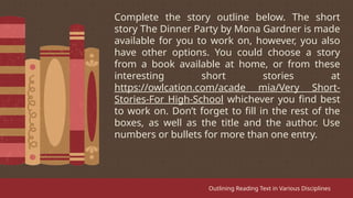Complete the story outline below. The short
story The Dinner Party by Mona Gardner is made
available for you to work on, however, you also
have other options. You could choose a story
from a book available at home, or from these
interesting short stories at
https://owlcation.com/acade mia/Very Short-
Stories-For High-School whichever you find best
to work on. Don’t forget to fill in the rest of the
boxes, as well as the title and the author. Use
numbers or bullets for more than one entry.
Outlining Reading Text in Various Disciplines
 