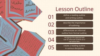 Lesson Outline
define a reading outline
and writing outline;
describe the importance
of outlining;
differentiate an informal
outline from formal outline;
recognize the appropriate
use of informal outline on a
narrative text;
create a reading outline
in various disciplines
01
02
03
04
05
 