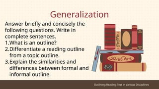 Generalization
Answer briefly and concisely the
following questions. Write in
complete sentences.
1.What is an outline?
2.Differentiate a reading outline
from a topic outline.
3.Explain the similarities and
differences between formal and
informal outline.
Outlining Reading Text in Various Disciplines
 
