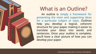 What is an Outline?
An outline is simply a framework for
presenting the main and supporting ideas
for a particular subject or topic. Outlines
help you develop a logical, coherent
structure for your paper, making it easier to
translate your ideas into words and
sentences. Once your outline is complete,
you’ll have a clear picture of how you can
develop your paper.
Outlining Reading Text in Various Disciplines
 