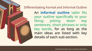 Differentiating Formal and Informal Outline
An informal outline tailor fits
your outline specifically to your
liking; jotting down key
sentences, short phrases or only
key words, for as long as the
main ideas are listed with key
details of each sub-section.
Outlining Reading Text in Various Disciplines
 