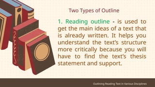 Two Types of Outline
Outlining Reading Text in Various Disciplines
1. Reading outline - is used to
get the main ideas of a text that
is already written. It helps you
understand the text’s structure
more critically because you will
have to find the text’s thesis
statement and support.
 