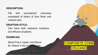 DESCRIPTION:
ERUPTION STYLE:
EXAMPLES:
Tall and symmetrical volcanoes
composed of layers of lava flows and
volcanic ash.
Can have both explosive eruptions
and effusive eruptions.
Mount Fuji in Japan, and Mount
St. Helens in the United States
COMPOSITE CONE
VOLCANO
 
