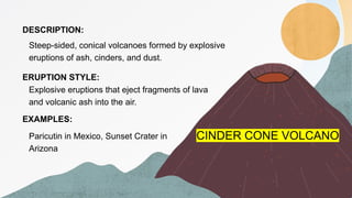 CINDER CONE VOLCANO
DESCRIPTION:
ERUPTION STYLE:
EXAMPLES:
Steep-sided, conical volcanoes formed by explosive
eruptions of ash, cinders, and dust.
Explosive eruptions that eject fragments of lava
and volcanic ash into the air.
Paricutin in Mexico, Sunset Crater in
Arizona
 