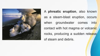 A phreatic eruption, also known
as a steam-blast eruption, occurs
when groundwater comes into
contact with hot magma or volcanic
rocks, producing a sudden release
of steam and debris.
 