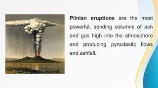 Plinian eruptions are the most
powerful, sending columns of ash
and gas high into the atmosphere
and producing pyroclastic flows
and ashfall.
 