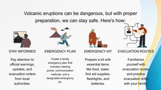 STAY INFORMED EMERGENCY PLAN
Volcanic eruptions can be dangerous, but with proper
preparation, we can stay safe. Here's how:
EMERGENCY KIT EVACUATION ROUTES
Pay attention to
official warnings,
updates, and
evacuation orders
from local
authorities.
Create a family
emergency plan that
includes meeting
points, communication
methods, and a
designated emergency
kit.
Prepare a kit with
essential items
like food, water,
first aid supplies,
flashlights, and
batteries.
Familiarize
yourself with
evacuation routes
and practice
evacuation drills
with your family.
 