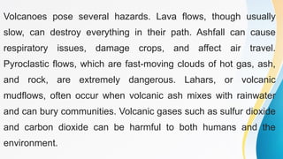 Volcanoes pose several hazards. Lava flows, though usually
slow, can destroy everything in their path. Ashfall can cause
respiratory issues, damage crops, and affect air travel.
Pyroclastic flows, which are fast-moving clouds of hot gas, ash,
and rock, are extremely dangerous. Lahars, or volcanic
mudflows, often occur when volcanic ash mixes with rainwater
and can bury communities. Volcanic gases such as sulfur dioxide
and carbon dioxide can be harmful to both humans and the
environment.
 