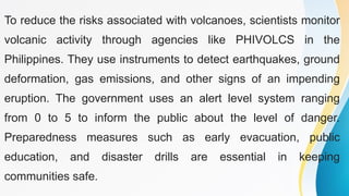 To reduce the risks associated with volcanoes, scientists monitor
volcanic activity through agencies like PHIVOLCS in the
Philippines. They use instruments to detect earthquakes, ground
deformation, gas emissions, and other signs of an impending
eruption. The government uses an alert level system ranging
from 0 to 5 to inform the public about the level of danger.
Preparedness measures such as early evacuation, public
education, and disaster drills are essential in keeping
communities safe.
 