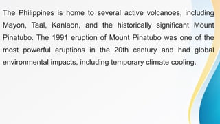 The Philippines is home to several active volcanoes, including
Mayon, Taal, Kanlaon, and the historically significant Mount
Pinatubo. The 1991 eruption of Mount Pinatubo was one of the
most powerful eruptions in the 20th century and had global
environmental impacts, including temporary climate cooling.
 