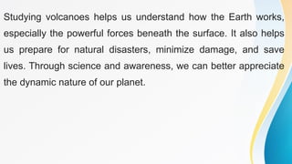 Studying volcanoes helps us understand how the Earth works,
especially the powerful forces beneath the surface. It also helps
us prepare for natural disasters, minimize damage, and save
lives. Through science and awareness, we can better appreciate
the dynamic nature of our planet.
 