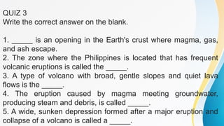 QUIZ 3
Write the correct answer on the blank.
1. _____ is an opening in the Earth's crust where magma, gas,
and ash escape.
2. The zone where the Philippines is located that has frequent
volcanic eruptions is called the _____.
3. A type of volcano with broad, gentle slopes and quiet lava
flows is the _____.
4. The eruption caused by magma meeting groundwater,
producing steam and debris, is called _____.
5. A wide, sunken depression formed after a major eruption and
collapse of a volcano is called a _____.
 