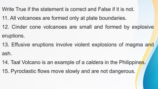 Write True if the statement is correct and False if it is not.
11. All volcanoes are formed only at plate boundaries.
12. Cinder cone volcanoes are small and formed by explosive
eruptions.
13. Effusive eruptions involve violent explosions of magma and
ash.
14. Taal Volcano is an example of a caldera in the Philippines.
15. Pyroclastic flows move slowly and are not dangerous.
 