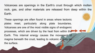 Volcanoes are openings in the Earth's crust through which molten
rock, gas, and other materials are released from deep within the
Earth.
These openings are often found in areas where tectonic
plates meet, particularly along plate boundaries.
Volcanoes are one of the most visible signs of endogenic
processes, which are driven by the heat from within the
Earth. This internal energy causes the movement of
magma beneath the crust, leading to volcanic activity on
the surface.
 