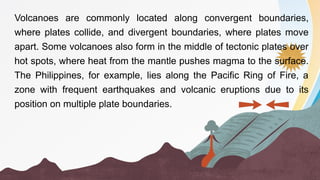 Volcanoes are commonly located along convergent boundaries,
where plates collide, and divergent boundaries, where plates move
apart. Some volcanoes also form in the middle of tectonic plates over
hot spots, where heat from the mantle pushes magma to the surface.
The Philippines, for example, lies along the Pacific Ring of Fire, a
zone with frequent earthquakes and volcanic eruptions due to its
position on multiple plate boundaries.
 