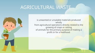 AGRICULTURAL WASTE
is unwanted or unsalable materials produced
wholly
from agricultural operations directly related to the
growing of crops or raising
of animals for the primary purpose of making a
profit or for a livelihood.
 