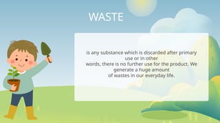 WASTE
is any substance which is discarded after primary
use or in other
words, there is no further use for the product. We
generate a huge amount
of wastes in our everyday life.
 
