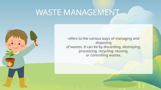 WASTE MANAGEMENT
refers to the various ways of managing and
disposing
of wastes. It can be by discarding, destroying,
processing, recycling, reusing,
or controlling wastes.
 