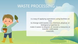 WASTE PROCESSING –
is a way of applying operations using facilities on
how
to change solid wastes into chemical, physical, or
biological properties to
make it easier to dispose of, recover a resource, or
transfer solid waste
materials.
 