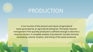 PRODUCTION
is the function of the amount and nature of agricultural
waste generated by an agricultural enterprise. The waste requires
management if the quantity produced is sufficient enough to become a
resource concern. A complete analysis of production includes the kind,
consistency, volume, location, and timing of the waste produced.
 