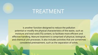 TREATMENT
is another function designed to reduce the pollution
potential or modify the physical characteristics of the waste, such as
moisture and total solid (TS) content, to facilitate more efficient and
effective handling. Manure treatment is comprised of physical, biological,
and chemical unit processes. It also includes activities that are sometimes
considered pretreatment, such as the separation of solids.
 