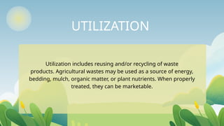 UTILIZATION
Utilization includes reusing and/or recycling of waste
products. Agricultural wastes may be used as a source of energy,
bedding, mulch, organic matter, or plant nutrients. When properly
treated, they can be marketable.
 