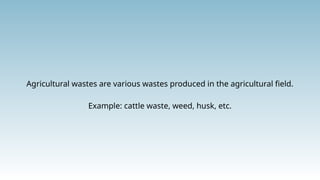 Agricultural wastes are various wastes produced in the agricultural field.
Example: cattle waste, weed, husk, etc.
 