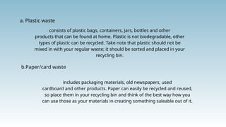 a. Plastic waste
consists of plastic bags, containers, jars, bottles and other
products that can be found at home. Plastic is not biodegradable, other
types of plastic can be recycled. Take note that plastic should not be
mixed in with your regular waste; it should be sorted and placed in your
recycling bin.
b.Paper/card waste
includes packaging materials, old newspapers, used
cardboard and other products. Paper can easily be recycled and reused,
so place them in your recycling bin and think of the best way how you
can use those as your materials in creating something saleable out of it.
 