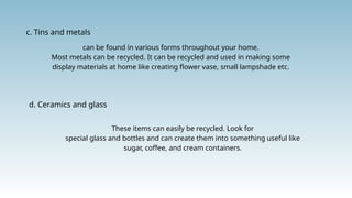 c. Tins and metals
can be found in various forms throughout your home.
Most metals can be recycled. It can be recycled and used in making some
display materials at home like creating flower vase, small lampshade etc.
d. Ceramics and glass
These items can easily be recycled. Look for
special glass and bottles and can create them into something useful like
sugar, coffee, and cream containers.
 