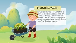 INDUSTRIAL WASTE-
Industrial waste is any type of waste that is
produced by an industrial process. This can
include manufacturing, construction and
mining processes. This is a broad category that
can include anything from asbestos and clinical
waste to oil and chemicals.
 
